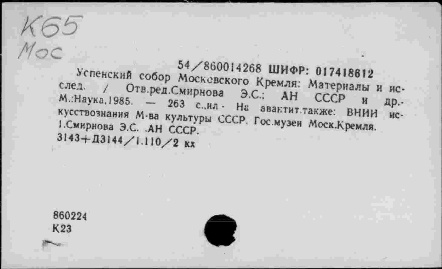 ﻿Успенский собор M^So6Kr^H0P:MO,74,8e’2 след. / Отв.ред.Смирнова ЭС	Ан‘ Мс^Р"алы и ”с'
М..Наука,1985. - 263 с ил	н ,	АН СССР и ДР-’
кусствознания М-ва культуры СССР г^актит также; ВНИИ нс-l.Смирнова Э.С. .АН СССР	гос.музеи Моск.Кремля.
3143-І-ДЗ144/1 Ю/2 кх
860224 К23